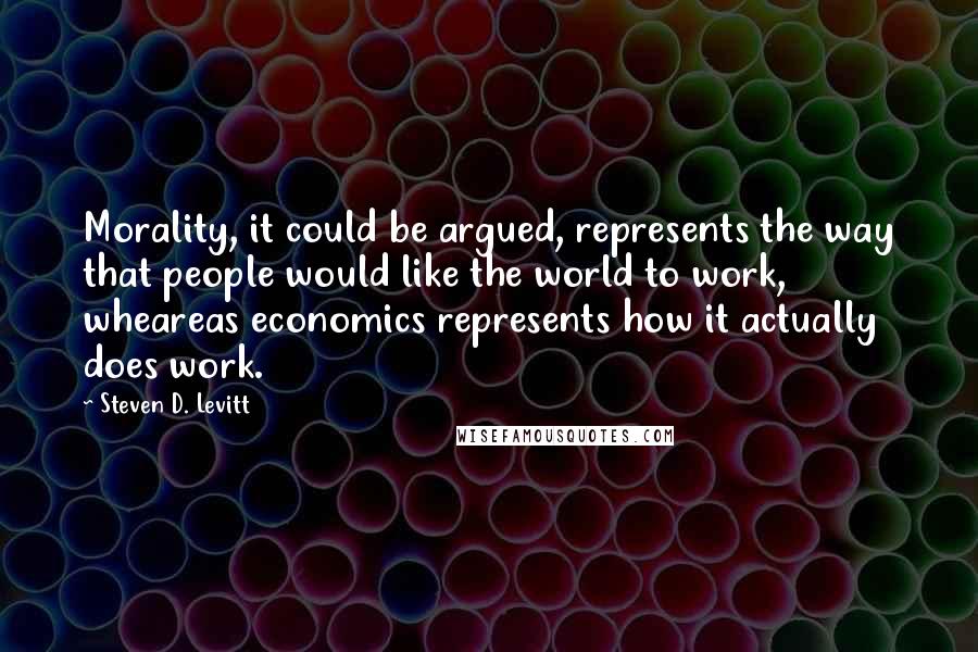Steven D. Levitt Quotes: Morality, it could be argued, represents the way that people would like the world to work, wheareas economics represents how it actually does work.