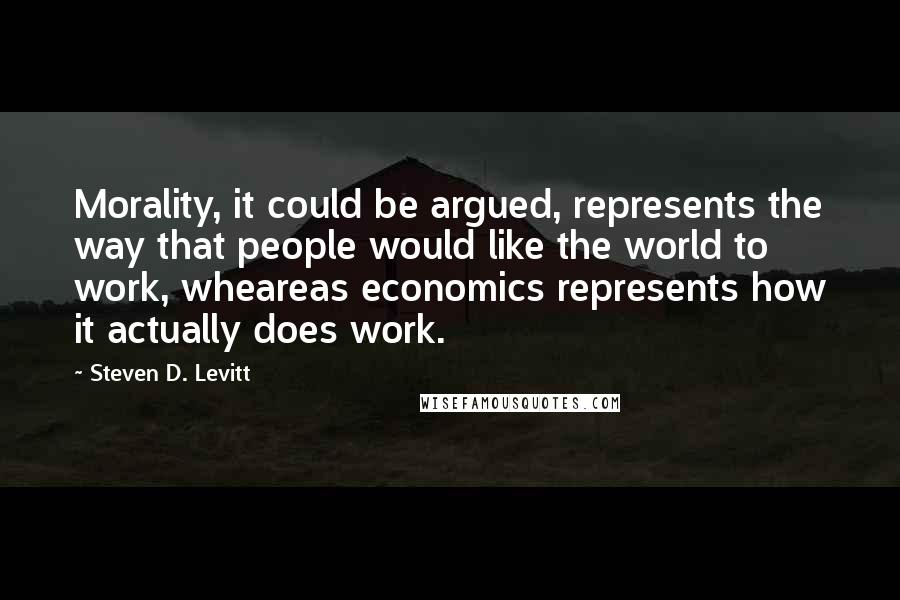 Steven D. Levitt Quotes: Morality, it could be argued, represents the way that people would like the world to work, wheareas economics represents how it actually does work.