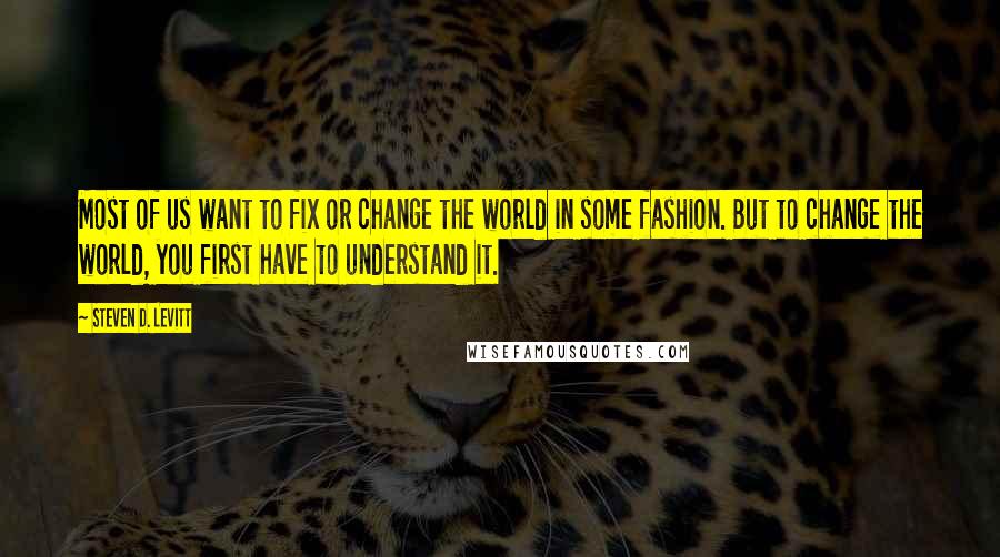 Steven D. Levitt Quotes: Most of us want to fix or change the world in some fashion. But to change the world, you first have to understand it.