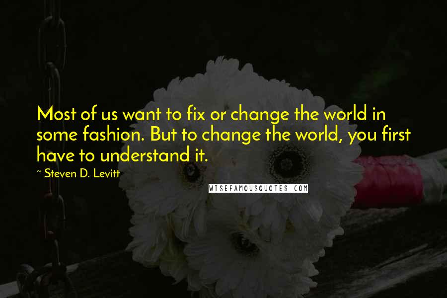 Steven D. Levitt Quotes: Most of us want to fix or change the world in some fashion. But to change the world, you first have to understand it.