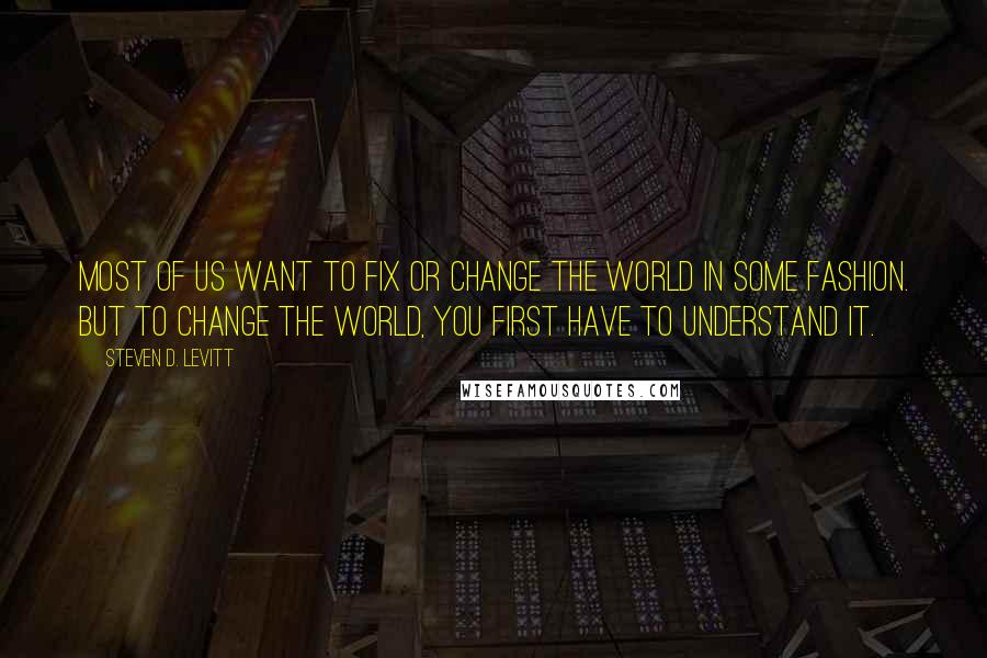 Steven D. Levitt Quotes: Most of us want to fix or change the world in some fashion. But to change the world, you first have to understand it.