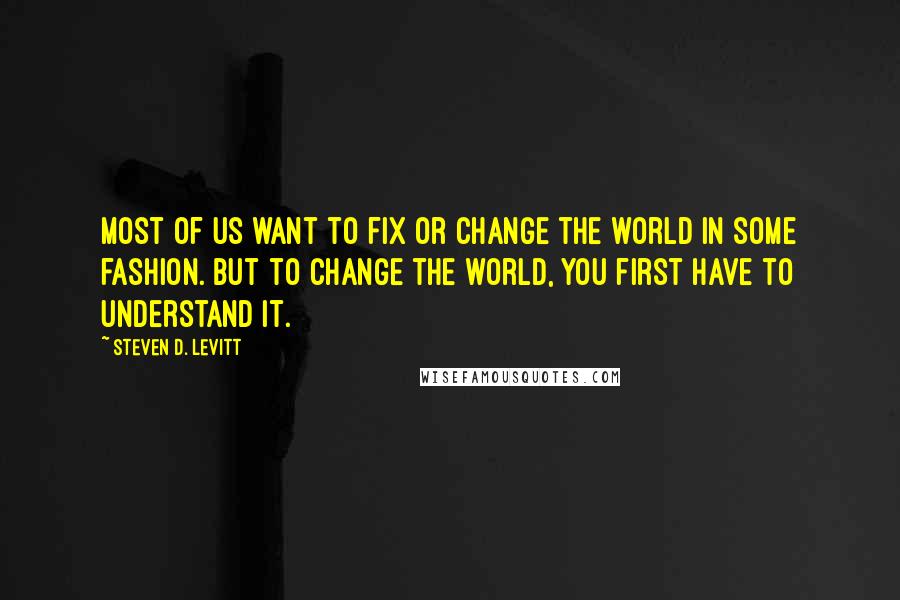 Steven D. Levitt Quotes: Most of us want to fix or change the world in some fashion. But to change the world, you first have to understand it.