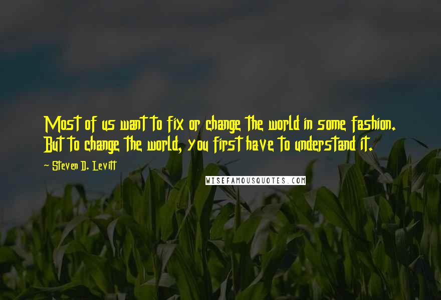 Steven D. Levitt Quotes: Most of us want to fix or change the world in some fashion. But to change the world, you first have to understand it.