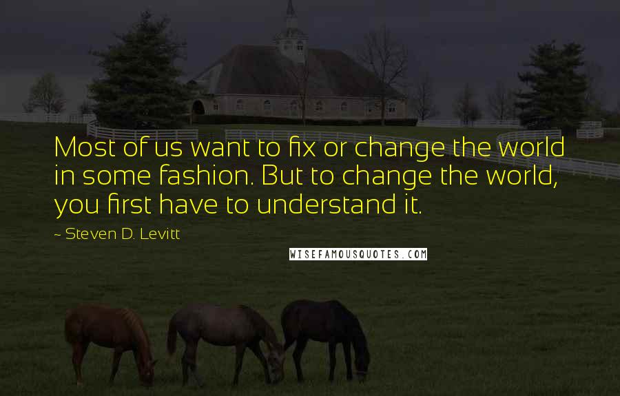 Steven D. Levitt Quotes: Most of us want to fix or change the world in some fashion. But to change the world, you first have to understand it.