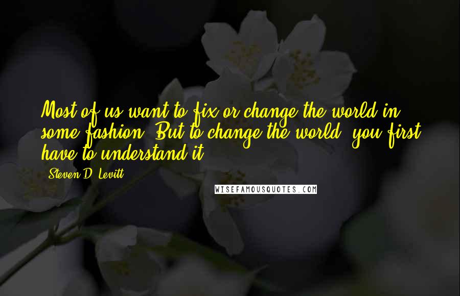 Steven D. Levitt Quotes: Most of us want to fix or change the world in some fashion. But to change the world, you first have to understand it.