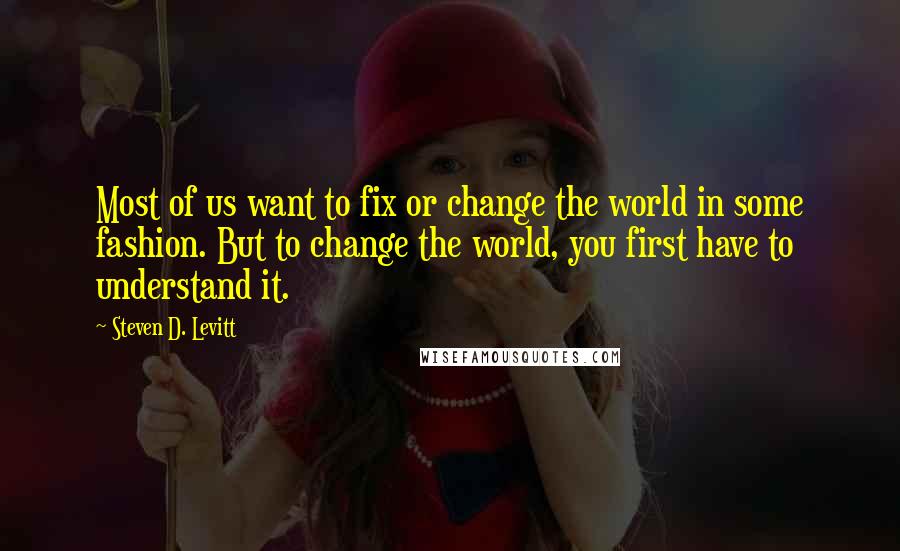 Steven D. Levitt Quotes: Most of us want to fix or change the world in some fashion. But to change the world, you first have to understand it.