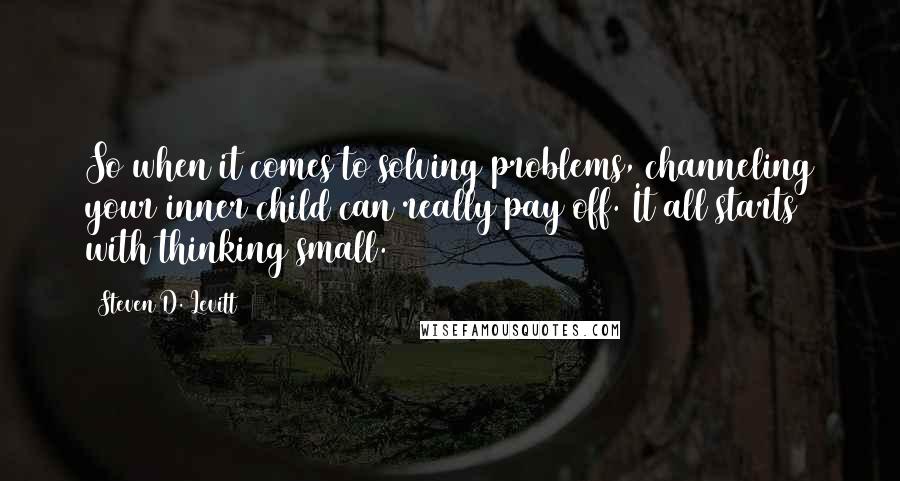 Steven D. Levitt Quotes: So when it comes to solving problems, channeling your inner child can really pay off. It all starts with thinking small.