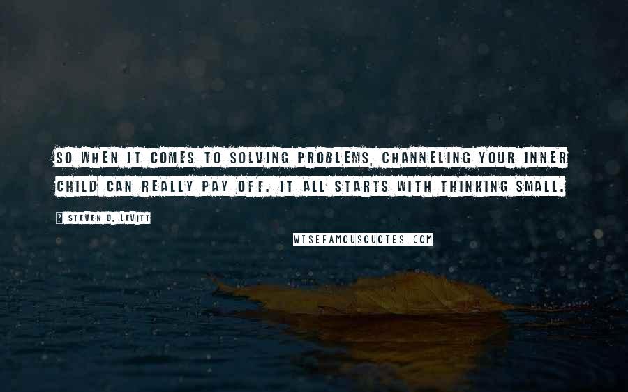 Steven D. Levitt Quotes: So when it comes to solving problems, channeling your inner child can really pay off. It all starts with thinking small.