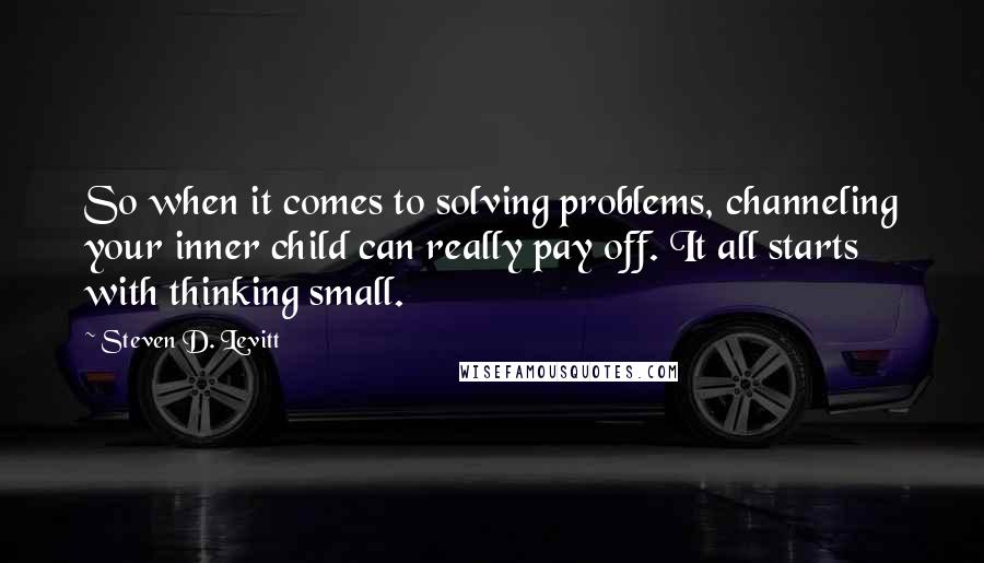 Steven D. Levitt Quotes: So when it comes to solving problems, channeling your inner child can really pay off. It all starts with thinking small.