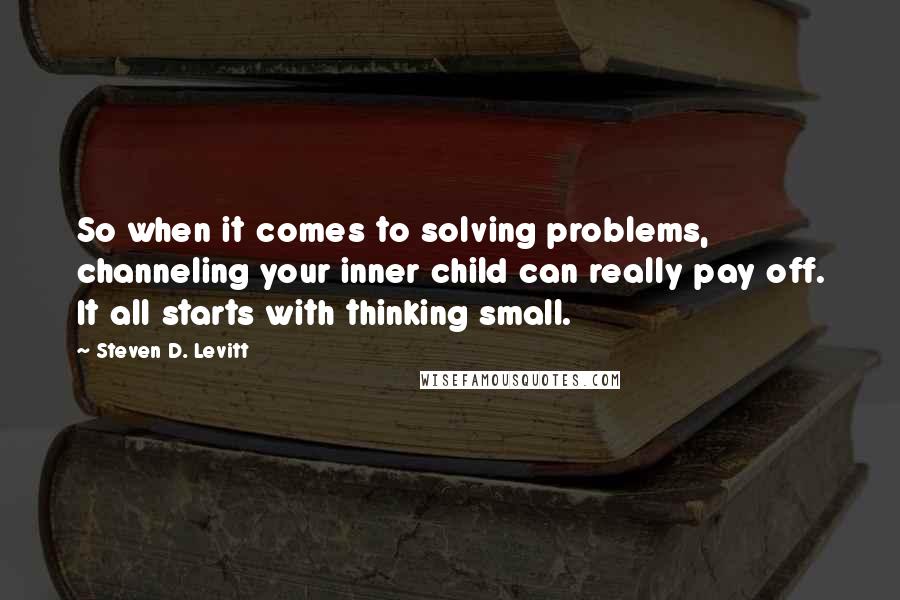 Steven D. Levitt Quotes: So when it comes to solving problems, channeling your inner child can really pay off. It all starts with thinking small.