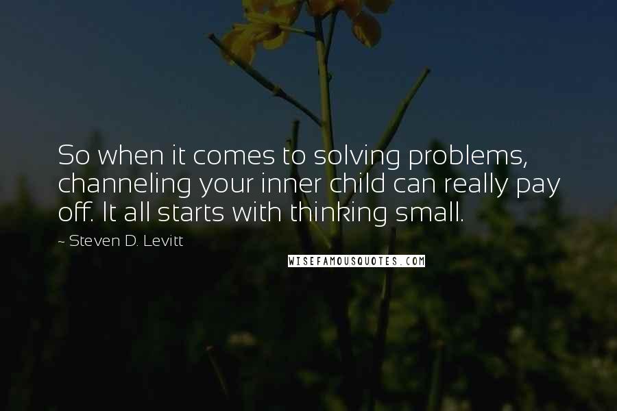 Steven D. Levitt Quotes: So when it comes to solving problems, channeling your inner child can really pay off. It all starts with thinking small.