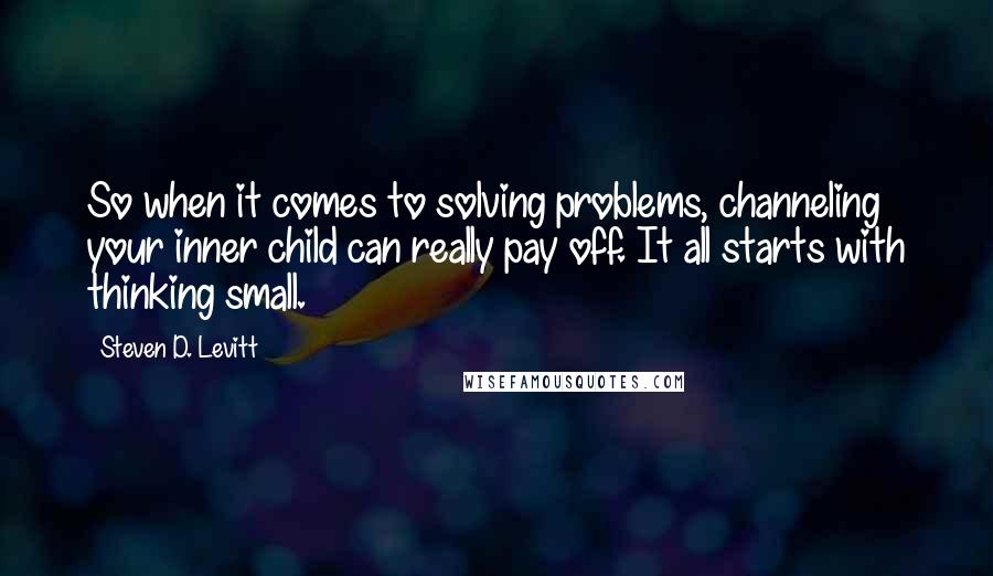 Steven D. Levitt Quotes: So when it comes to solving problems, channeling your inner child can really pay off. It all starts with thinking small.