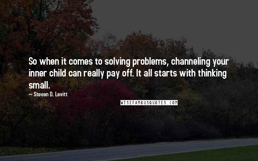 Steven D. Levitt Quotes: So when it comes to solving problems, channeling your inner child can really pay off. It all starts with thinking small.