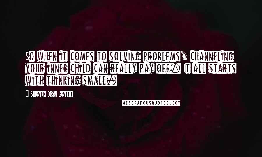 Steven D. Levitt Quotes: So when it comes to solving problems, channeling your inner child can really pay off. It all starts with thinking small.