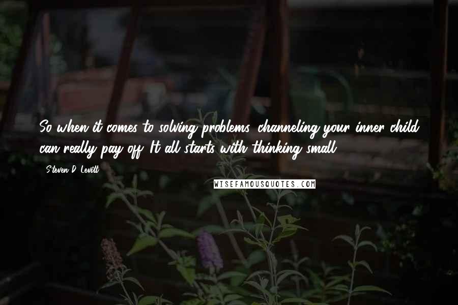 Steven D. Levitt Quotes: So when it comes to solving problems, channeling your inner child can really pay off. It all starts with thinking small.