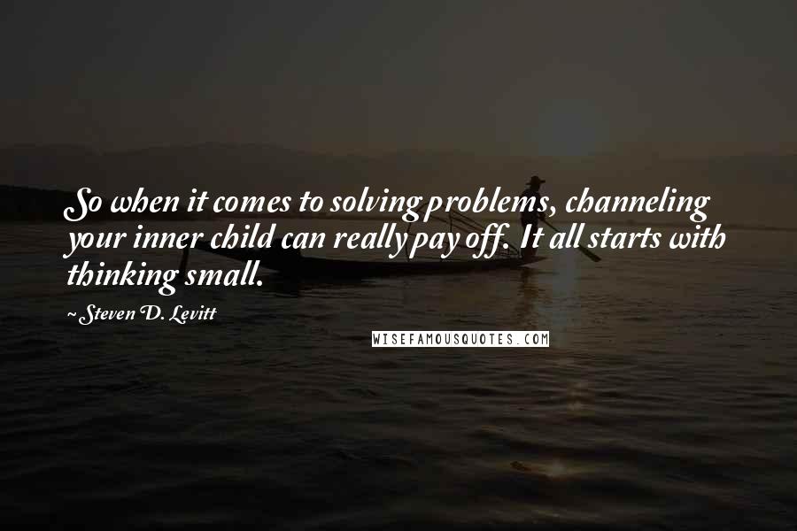 Steven D. Levitt Quotes: So when it comes to solving problems, channeling your inner child can really pay off. It all starts with thinking small.