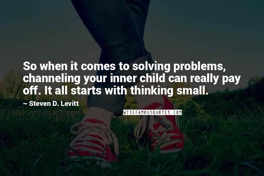 Steven D. Levitt Quotes: So when it comes to solving problems, channeling your inner child can really pay off. It all starts with thinking small.