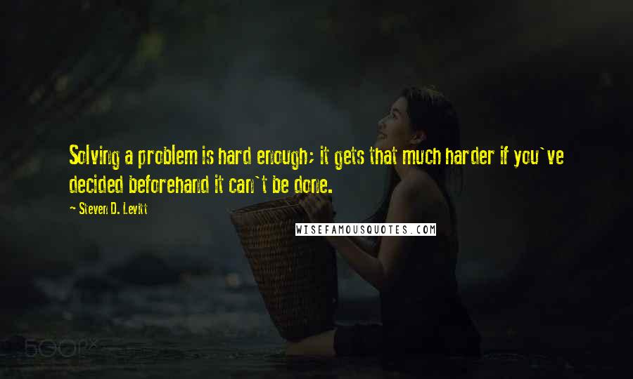 Steven D. Levitt Quotes: Solving a problem is hard enough; it gets that much harder if you've decided beforehand it can't be done.