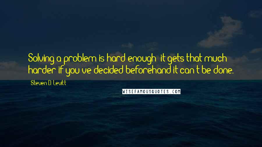 Steven D. Levitt Quotes: Solving a problem is hard enough; it gets that much harder if you've decided beforehand it can't be done.