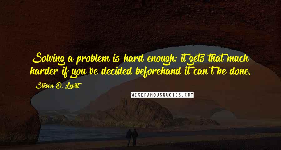 Steven D. Levitt Quotes: Solving a problem is hard enough; it gets that much harder if you've decided beforehand it can't be done.