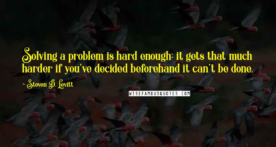 Steven D. Levitt Quotes: Solving a problem is hard enough; it gets that much harder if you've decided beforehand it can't be done.