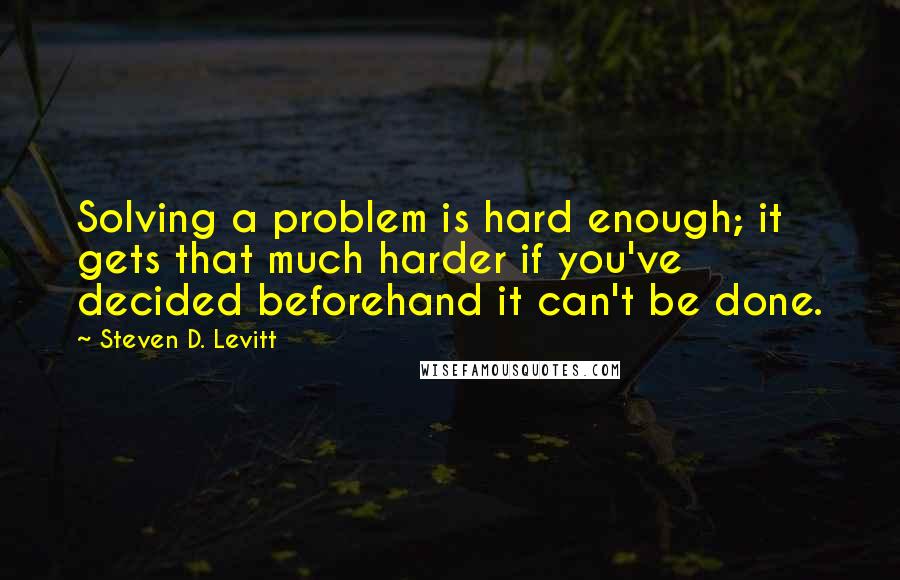 Steven D. Levitt Quotes: Solving a problem is hard enough; it gets that much harder if you've decided beforehand it can't be done.