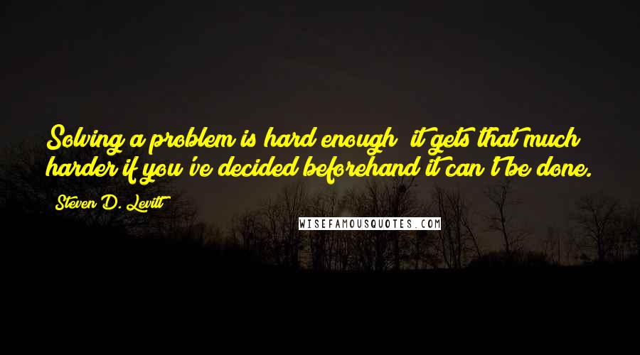 Steven D. Levitt Quotes: Solving a problem is hard enough; it gets that much harder if you've decided beforehand it can't be done.