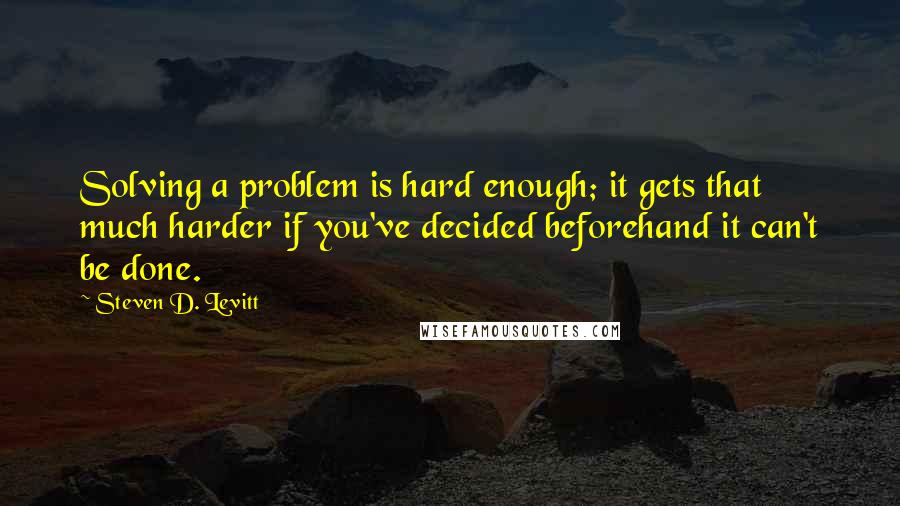 Steven D. Levitt Quotes: Solving a problem is hard enough; it gets that much harder if you've decided beforehand it can't be done.