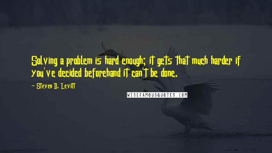 Steven D. Levitt Quotes: Solving a problem is hard enough; it gets that much harder if you've decided beforehand it can't be done.