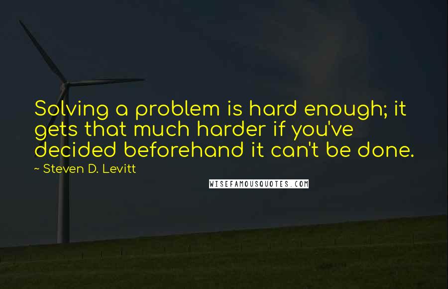 Steven D. Levitt Quotes: Solving a problem is hard enough; it gets that much harder if you've decided beforehand it can't be done.