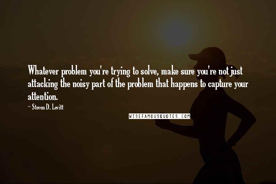 Steven D. Levitt Quotes: Whatever problem you're trying to solve, make sure you're not just attacking the noisy part of the problem that happens to capture your attention.