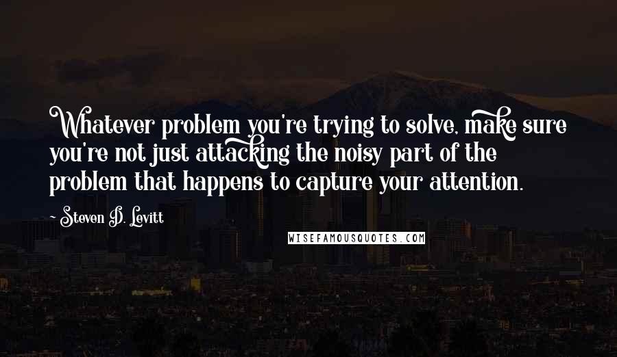 Steven D. Levitt Quotes: Whatever problem you're trying to solve, make sure you're not just attacking the noisy part of the problem that happens to capture your attention.