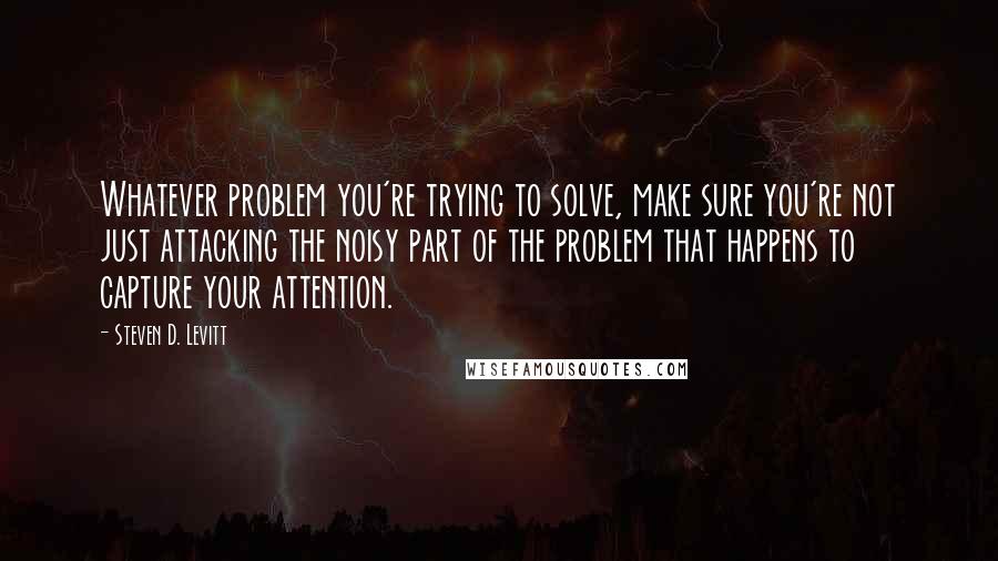 Steven D. Levitt Quotes: Whatever problem you're trying to solve, make sure you're not just attacking the noisy part of the problem that happens to capture your attention.
