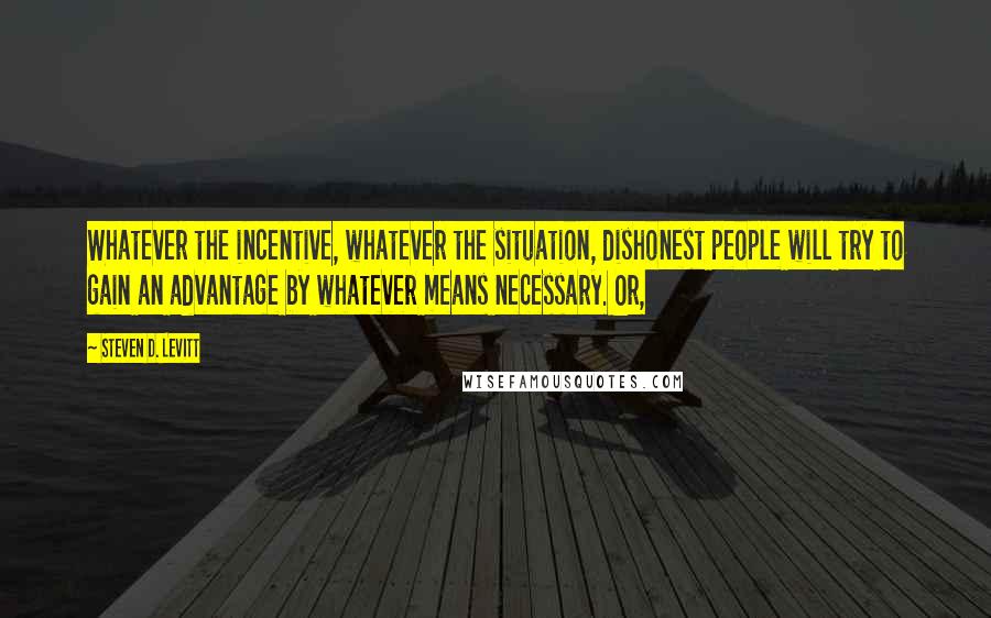 Steven D. Levitt Quotes: Whatever the incentive, whatever the situation, dishonest people will try to gain an advantage by whatever means necessary. Or,