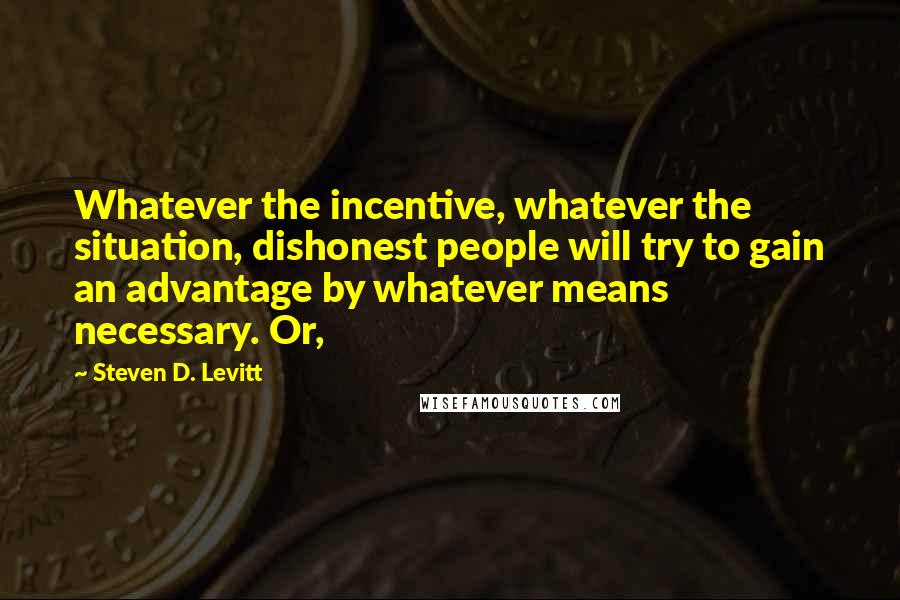 Steven D. Levitt Quotes: Whatever the incentive, whatever the situation, dishonest people will try to gain an advantage by whatever means necessary. Or,