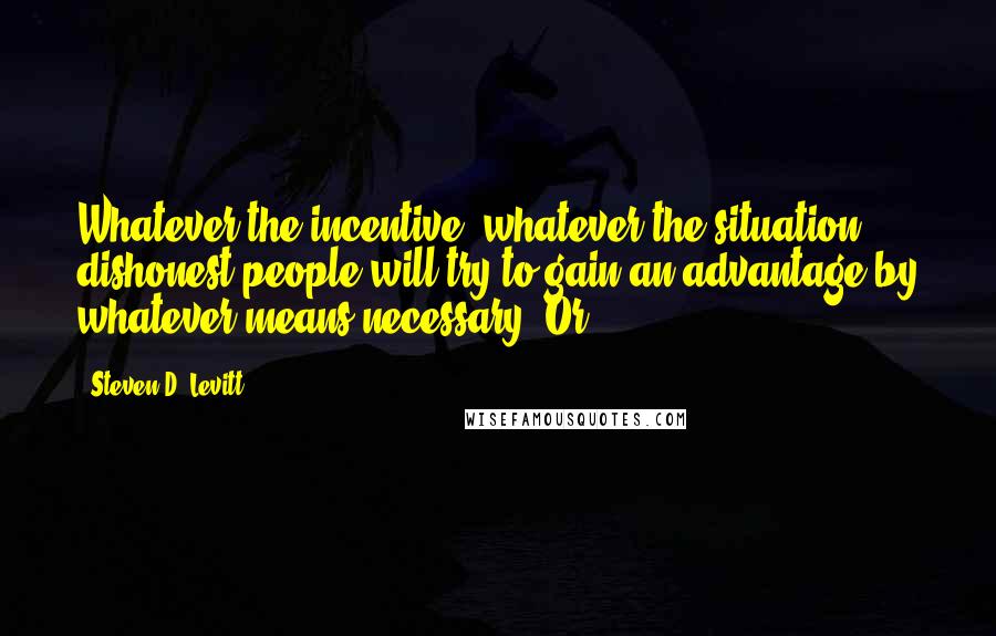 Steven D. Levitt Quotes: Whatever the incentive, whatever the situation, dishonest people will try to gain an advantage by whatever means necessary. Or,