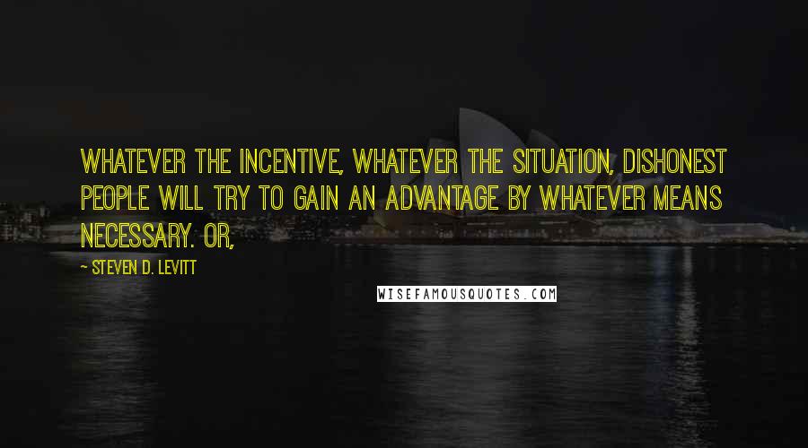 Steven D. Levitt Quotes: Whatever the incentive, whatever the situation, dishonest people will try to gain an advantage by whatever means necessary. Or,