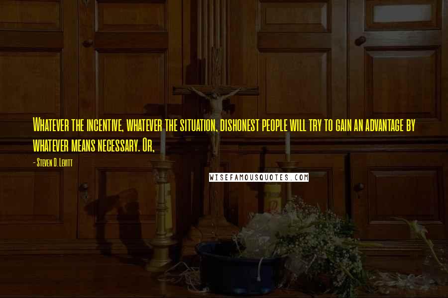 Steven D. Levitt Quotes: Whatever the incentive, whatever the situation, dishonest people will try to gain an advantage by whatever means necessary. Or,