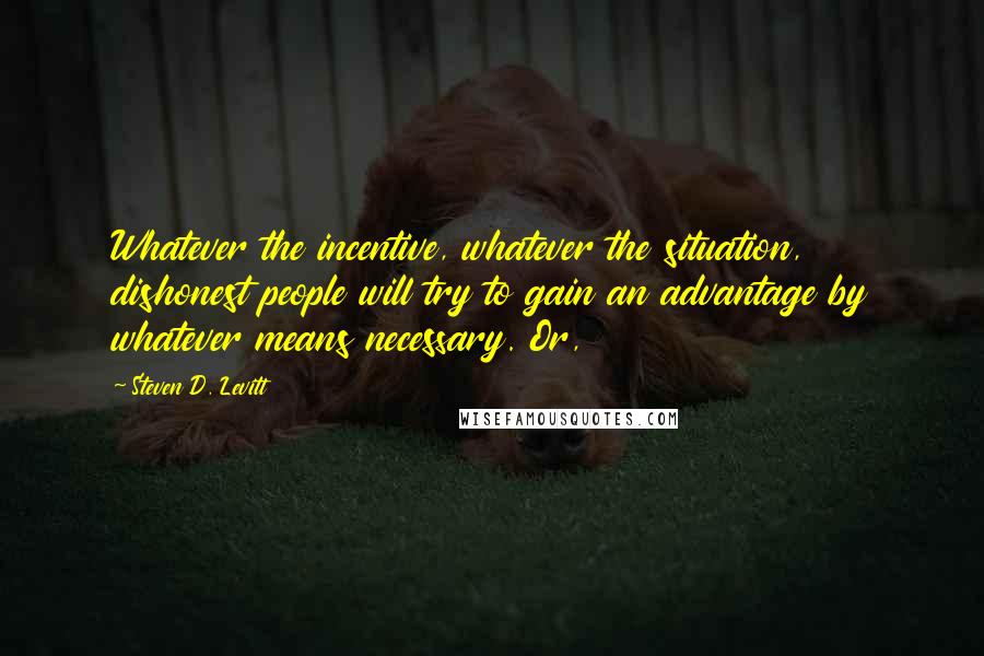Steven D. Levitt Quotes: Whatever the incentive, whatever the situation, dishonest people will try to gain an advantage by whatever means necessary. Or,