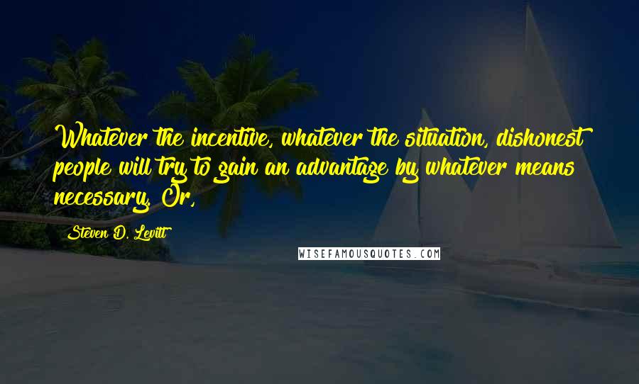 Steven D. Levitt Quotes: Whatever the incentive, whatever the situation, dishonest people will try to gain an advantage by whatever means necessary. Or,