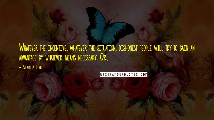Steven D. Levitt Quotes: Whatever the incentive, whatever the situation, dishonest people will try to gain an advantage by whatever means necessary. Or,