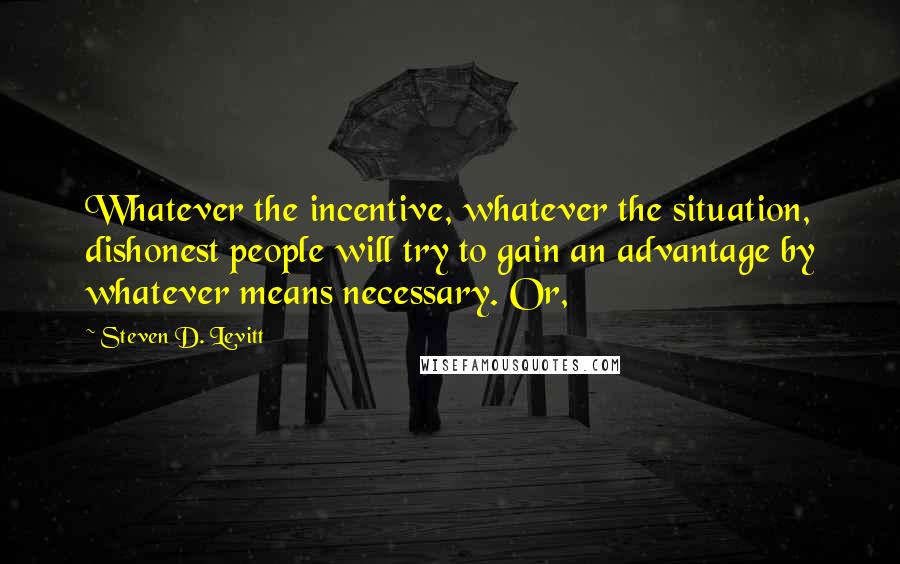 Steven D. Levitt Quotes: Whatever the incentive, whatever the situation, dishonest people will try to gain an advantage by whatever means necessary. Or,