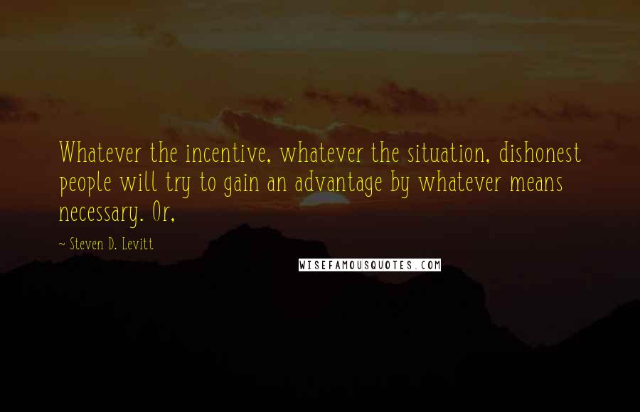 Steven D. Levitt Quotes: Whatever the incentive, whatever the situation, dishonest people will try to gain an advantage by whatever means necessary. Or,