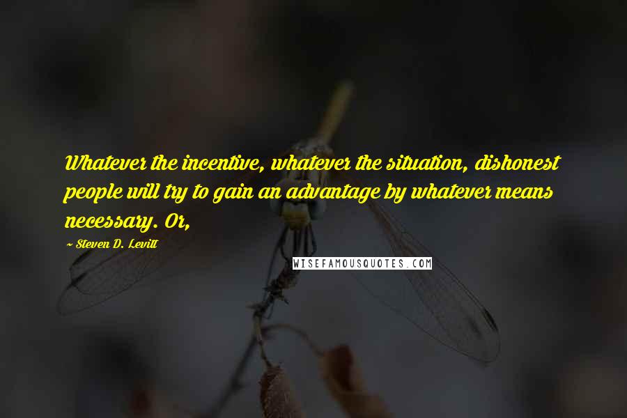 Steven D. Levitt Quotes: Whatever the incentive, whatever the situation, dishonest people will try to gain an advantage by whatever means necessary. Or,