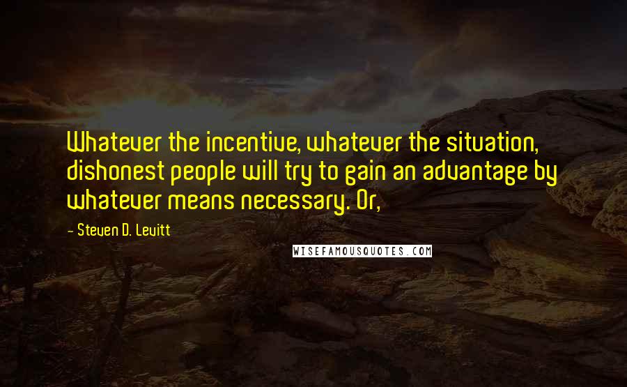 Steven D. Levitt Quotes: Whatever the incentive, whatever the situation, dishonest people will try to gain an advantage by whatever means necessary. Or,