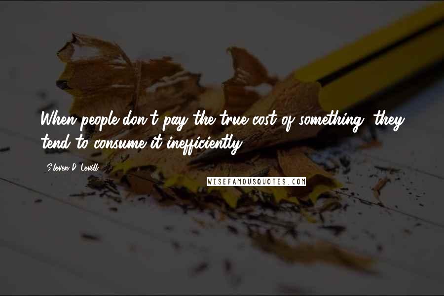 Steven D. Levitt Quotes: When people don't pay the true cost of something, they tend to consume it inefficiently.