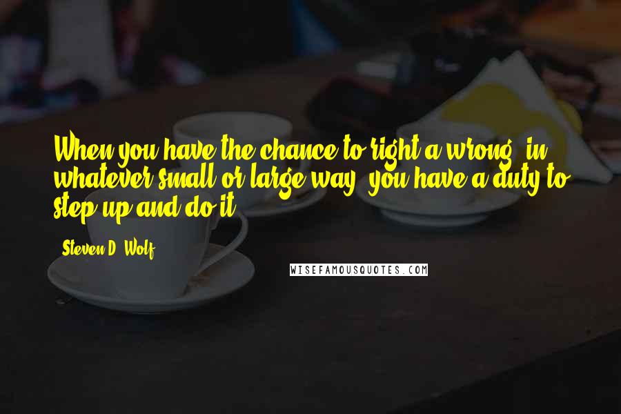 Steven D. Wolf Quotes: When you have the chance to right a wrong, in whatever small or large way, you have a duty to step up and do it.