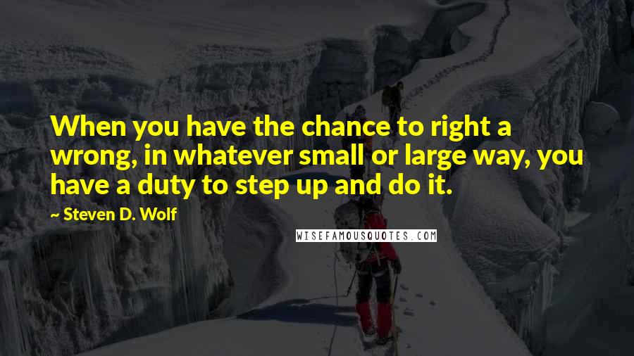 Steven D. Wolf Quotes: When you have the chance to right a wrong, in whatever small or large way, you have a duty to step up and do it.