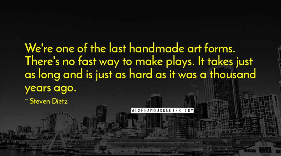 Steven Dietz Quotes: We're one of the last handmade art forms. There's no fast way to make plays. It takes just as long and is just as hard as it was a thousand years ago.