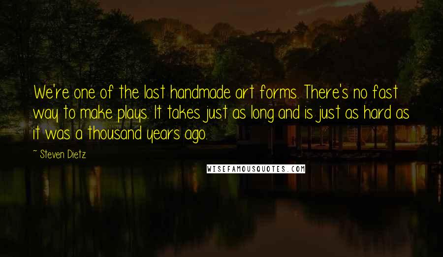 Steven Dietz Quotes: We're one of the last handmade art forms. There's no fast way to make plays. It takes just as long and is just as hard as it was a thousand years ago.